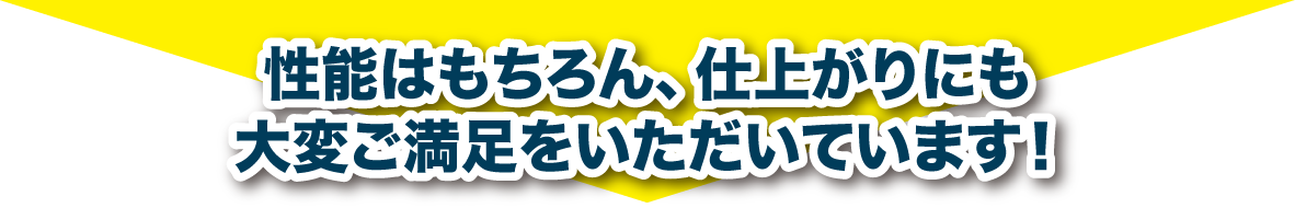 性能はもちろん、仕上がりにも大変ご満足をいただいております!